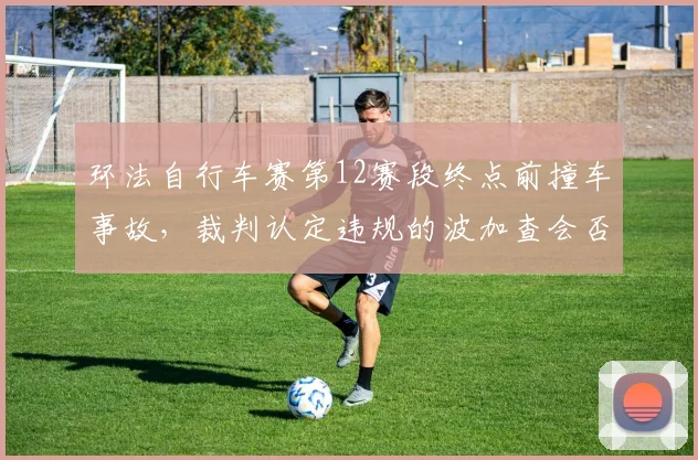 环法自行车赛第12赛段终点前撞车事故,裁判认定违规的波加查会否被取消成绩?