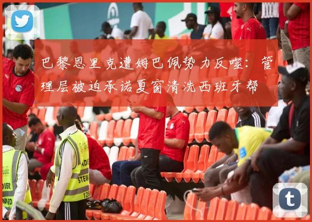 巴黎恩里克遭姆巴佩势力反噬：管理层被迫承诺夏窗清洗西班牙帮